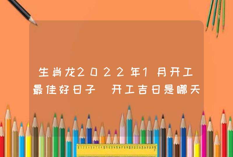 生肖龙2022年1月开工最佳好日子 开工吉日是哪天